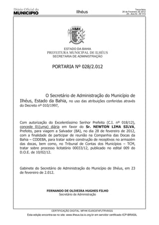 Terça-feira
                                            Ilhéus                                28 de Fevereiro de 2012
                                                                                      25 - Ano IV - Nº 773




                                  ESTADO DA BAHIA
                    PREFEITURA MUNICIPAL DE ILHÉUS
                         SECRETARIA DE ADMINISTRAÇÃO


                        PORTARIA Nº 028/2.012




             O Secretário de Administração do Município de
Ilhéus, Estado da Bahia, no uso das atribuições conferidas através
do Decreto nº 010/1997,



Com autorização do Excelentíssimo Senhor Prefeito (C.I. nº 018/12),
concede 01(uma) diária em favor do Sr. NEWTON LIMA SILVA,
Prefeito, para viagem a Salvador (BA), no dia 28 de fevereiro de 2012,
com a finalidade de participar de reunião na Companhia das Docas da
Bahia – CODEBA, para tratar sobre construção de receptivos no armazém
das docas, bem como, no Tribunal de Contas dos Municípios – TCM,
tratar sobre processo licitatório 00033/12, publicado no edital 009 do
D.O.E. de 10/02/12.



Gabinete do Secretário de Administração do Município de Ilhéus, em 23
de fevereiro de 2.012.




                    FERNANDO DE OLIVEIRA HUGHES FILHO
                          Secretário de Administração




                        CERTIFICAÇÃO DIGITAL: MFHK1DJI5C874PJTRV6IGG
    Esta edição encontra-se no site: www.ilheus.ba.io.org.br em servidor certificado ICP-BRASIL
 
