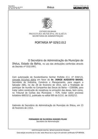 Terça-feira
28 de Fevereiro de 2012
26 - Ano IV - Nº 773
                                                     Ilhéus




                                           ESTADO DA BAHIA
                             PREFEITURA MUNICIPAL DE ILHÉUS
                                  SECRETARIA DE ADMINISTRAÇÃO


                                     PORTARIA Nº 029/2.012




                   O Secretário de Administração do Município de
      Ilhéus, Estado da Bahia, no uso das atribuições conferidas através
      do Decreto nº 010/1997,



      Com autorização do Excelentíssimo Senhor Prefeito (C.I. nº 018/12),
      concede 01(uma) diária em favor do Sr. JORGE AUGUSTO BAHIA,
      Secretário de Indústria, Comércio e Planejamento, para viagem a
      Salvador (BA), no dia 28 de fevereiro de 2012, com a finalidade de
      participar de reunião na Companhia das Docas da Bahia – CODEBA, para
      tratar sobre construção de receptivos no armazém das docas, bem como,
      no Tribunal de Contas dos Municípios – TCM, tratar sobre processo
      licitatório 00033/12, publicado no edital 009 do D.O.E. de 10/02/12.



      Gabinete do Secretário de Administração do Município de Ilhéus, em 23
      de fevereiro de 2.012.




                             FERNANDO DE OLIVEIRA HUGHES FILHO
                                   Secretário de Administração



                                 CERTIFICAÇÃO DIGITAL: MFHK1DJI5C874PJTRV6IGG
             Esta edição encontra-se no site: www.ilheus.ba.io.org.br em servidor certificado ICP-BRASIL
 