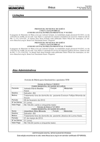 Terça-feira
                                                         Ilhéus                                     28 de Fevereiro de 2012
                                                                                                        27 - Ano IV - Nº 773




   Licitações




                                    PREFEITURA MUNICIPAL DE ILHÉUS
                                           CNPJ N: 13.672.597/0001-62
                         AVISO DE LICITAÇÃO PREGÃO PRESENCIAL Nº 013/2012
O pregoeiro do Município de Ilhéus avisa que realizará licitação, na modalidade pregão presencial 013/2012, no dia
12/03/2012 às 10:00h, em sua sede. Cujo objeto é a aquisição de conjuntos simuladores de exercícios. Edital na sede da
PM. T: (73) 3234-3541. As demais fases dessa licitação serão publicadas Diário Oficial dos municípios, no site:
www.ilheus.ba.io.org.br. Bruno Luiz Nascimento Souza - Pregoeiro
                                    PREFEITURA MUNICIPAL DE ILHÉUS
                                           CNPJ N: 13.672.597/0001-62
                         AVISO DE LICITAÇÃO PREGÃO PRESENCIAL Nº 014/2012
O pregoeiro do Município de Ilhéus avisa que realizará licitação, na modalidade pregão presencial 014/2012, no dia
12/03/2012 às 14:00h, em sua sede. Cujo objeto é a prestação de serviços de impressos gráficos diversos. Edital na sede
da PM. T: (73) 3234-3541. As demais fases dessa licitação serão publicadas Diário Oficial dos municípios, no site:
www.ilheus.ba.io.org.br. Bruno Luiz Nascimento Souza - Pregoeiro




   Atos Administrativos



                     Extrato de Diária para funcionários e pacientes TFD

                                   Extrato de Diária nº 20/2012
                            FUNDO MUNICIPAL DE SAÚDE DE ILHÉUS
  Paciente          Antonio Flávio Bonfim           Função      Motorista
                    Souza
  Destino           Salvador -BA
  Motivo            Tratamento fora de domicílio do paciente Everson Fellipe Miranda de
                    Souza
  Período           09 de fevereiro de 2012.
  Nº de Diárias     01 (uma)
  Valor Pago        R$ 150,00 ( cento e cinquenta reais)
                                   Extrato de Diária nº 21 /2012
                            FUNDO MUNICIPAL DE SAÚDE DE ILHÉUS
  Nome              Josenilson Silva Miranda           Função    Motorista
  Destino           Salvador -BA
  Motivo            Tratamento fora de domicílio da paciente Jéssica de Lunna Assis.
  Período           01 de março de 2012.
  Nº de Diárias     01 (uma)
  Valor Pago        R$ 150,00 (cento e cinquenta reais)




                                 CERTIFICAÇÃO DIGITAL: MFHK1DJI5C874PJTRV6IGG
          Esta edição encontra-se no site: www.ilheus.ba.io.org.br em servidor certificado ICP-BRASIL
 