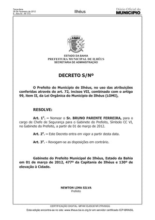 Terça-feira
28 de Fevereiro de 2012
4 - Ano IV - Nº 773
                                                     Ilhéus




                                            ESTADO DA BAHIA
                               PREFEITURA MUNICIPAL DE ILHÉUS
                                    SECRETARIA DE ADMINISTRAÇÃO




                                        DECRETO S/Nº

              O Prefeito do Município de Ilhéus, no uso das atribuições
      conferidas através do art. 72, incisos VII, combinado com o artigo
      99, item II, da Lei Orgânica do Município de Ilhéus (LOMI),



                    RESOLVE:

              Art. 1o. – Nomear o Sr. BRUNO PARENTE FERREIRA, para o
      cargo de Chefe de Segurança para o Gabinete do Prefeito, Símbolo CC VI,
      no Gabinete do Prefeito, a partir de 01 de março de 2012.

                    Art. 2o. – Este Decreto entra em vigor a partir desta data.

                    Art. 3o. - Revogam-se as disposições em contrário.



              Gabinete do Prefeito Municipal de Ilhéus, Estado da Bahia
      em 01 de março de 2012, 477º da Capitania de Ilhéus e 130º de
      elevação à Cidade.




                                          NEWTON LIMA SILVA
                                               Prefeito




                                 CERTIFICAÇÃO DIGITAL: MFHK1DJI5C874PJTRV6IGG
             Esta edição encontra-se no site: www.ilheus.ba.io.org.br em servidor certificado ICP-BRASIL
 
