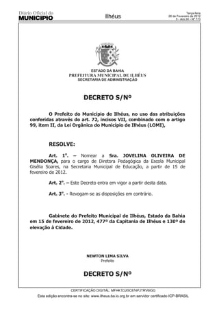 Terça-feira
                                           Ilhéus                                28 de Fevereiro de 2012
                                                                                      5 - Ano IV - Nº 773




                                   ESTADO DA BAHIA
                     PREFEITURA MUNICIPAL DE ILHÉUS
                           SECRETARIA DE ADMINISTRAÇÃO




                              DECRETO S/Nº

        O Prefeito do Município de Ilhéus, no uso das atribuições
conferidas através do art. 72, incisos VII, combinado com o artigo
99, item II, da Lei Orgânica do Município de Ilhéus (LOMI),



         RESOLVE:

          Art. 1o. – Nomear a Sra. JOVELINA OLIVEIRA DE
MENDONÇA, para o cargo de Diretora Pedagógica da Escola Municipal
Gisélia Soares, na Secretaria Municipal de Educação, a partir de 15 de
fevereiro de 2012.

         Art. 2o. – Este Decreto entra em vigor a partir desta data.

         Art. 3o. - Revogam-se as disposições em contrário.



        Gabinete do Prefeito Municipal de Ilhéus, Estado da Bahia
em 15 de fevereiro de 2012, 477º da Capitania de Ilhéus e 130º de
elevação à Cidade.




                                NEWTON LIMA SILVA
                                     Prefeito


                              DECRETO S/Nº

                       CERTIFICAÇÃO DIGITAL: MFHK1DJI5C874PJTRV6IGG
   Esta edição encontra-se no site: www.ilheus.ba.io.org.br em servidor certificado ICP-BRASIL
 