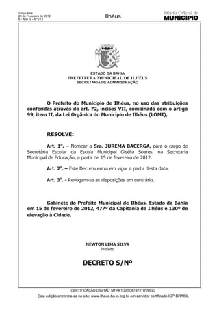 Terça-feira
28 de Fevereiro de 2012
6 - Ano IV - Nº 773
                                                     Ilhéus




                                            ESTADO DA BAHIA
                               PREFEITURA MUNICIPAL DE ILHÉUS
                                    SECRETARIA DE ADMINISTRAÇÃO




              O Prefeito do Município de Ilhéus, no uso das atribuições
      conferidas através do art. 72, incisos VII, combinado com o artigo
      99, item II, da Lei Orgânica do Município de Ilhéus (LOMI),



                    RESOLVE:

                Art. 1o. – Nomear a Sra. JUREMA BACERGA, para o cargo de
      Secretária Escolar da Escola Municipal Gisélia Soares, na Secretaria
      Municipal de Educação, a partir de 15 de fevereiro de 2012.

                    Art. 2o. – Este Decreto entra em vigor a partir desta data.

                    Art. 3o. - Revogam-se as disposições em contrário.



              Gabinete do Prefeito Municipal de Ilhéus, Estado da Bahia
      em 15 de fevereiro de 2012, 477º da Capitania de Ilhéus e 130º de
      elevação à Cidade.




                                          NEWTON LIMA SILVA
                                               Prefeito


                                        DECRETO S/Nº



                                 CERTIFICAÇÃO DIGITAL: MFHK1DJI5C874PJTRV6IGG
             Esta edição encontra-se no site: www.ilheus.ba.io.org.br em servidor certificado ICP-BRASIL
 