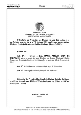 Terça-feira
                                            Ilhéus                                28 de Fevereiro de 2012
                                                                                       7 - Ano IV - Nº 773




                                   ESTADO DA BAHIA
                     PREFEITURA MUNICIPAL DE ILHÉUS
                           SECRETARIA DE ADMINISTRAÇÃO

        O Prefeito do Município de Ilhéus, no uso das atribuições
conferidas através do art. 72, incisos VII, combinado com o artigo
99, item II, da Lei Orgânica do Município de Ilhéus (LOMI),



         RESOLVE:

         Art. 1o. – Nomear a Sra. MARIA AMÉLIA CAGY DE
CARVALHO, para o cargo de Vice Diretora da Escola Municipal Gisélia
Soares, na Secretaria Municipal de Educação, a partir de 15 de fevereiro de
2012.

         Art. 2o. – Este Decreto entra em vigor a partir desta data.

         Art. 3o. - Revogam-se as disposições em contrário.



        Gabinete do Prefeito Municipal de Ilhéus, Estado da Bahia
em 15 de fevereiro de 2012, 477º da Capitania de Ilhéus e 130º de
elevação à Cidade.




                                NEWTON LIMA SILVA
                                     Prefeito




                        CERTIFICAÇÃO DIGITAL: MFHK1DJI5C874PJTRV6IGG
    Esta edição encontra-se no site: www.ilheus.ba.io.org.br em servidor certificado ICP-BRASIL
 