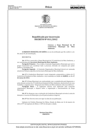 Terça-feira
28 de Fevereiro de 2012
8 - Ano IV - Nº 773
                                                              Ilhéus




                                                     ESTADO DA BAHIA
                                              PREFEITURA MUNICIPAL DE ILHÉUS
                                                   GABINETE DO PREFEITO




                                           Republicado por incorreção
                                             DECRETO Nº 011/2012

                                                                  Convoca a Etapa Municipal da III
                                                                  Conferência Municipal de Meio
                                                                  Ambiente.

                       O PREFEITO MUNICIPAL DE ILHÉUS, no uso da atribuição que lhe confere o art.
               84, inciso IV, da Constituição,

                          D E C R E T A:

                      Art. 1º Fica convocada a Etapa Municipal da 3ª Conferência de Meio Ambiente, a
               ser coordenada pela Secretaria Municipal de Meio Ambiente.
                      Parágrafo Primeiro – Fica criada a Comissão Organizadora Municipal, que será o
               grupo responsável por coordenar todo o processo, devendo ser composta por poder
               público e sociedade civil.
                      Parágrafo Segundo – A Comissão Organizadora Municipal deverá ser nomeada
               através de Portaria específica da Secretaria Municipal de Meio Ambiente.

                      Art. 2º A Conferência Municipal é parte integrante, preparatória e eletiva da 3ª
               Conferência Estadual de Meio Ambiente e será realizada na cidade de ILHÉUS, no dia 1º
               de março de 2012.

                       Art. 3º A Etapa Municipal, em conformidade com o estabelecido pelo Regimento e
               pelas demais normas da 3ª Conferência Estadual de Meio Ambiente, desenvolverá em seus
               trabalhos o seguinte tema: “Integração das Políticas de Meio Ambiente e Recursos Hídricos”.
                       Parágrafo Único – O regimento interno será elaborado pela Comissão
               organizadora Municipal, e disporá sobre a organização e funcionamento da Etapa
               Municipal.

                      Art. 4º As despesas com a realização da Conferência Municipal correrão à conta de
               dotações e recursos do Município e/ou de patrocinadores elegíveis.

                          Art. 5º Este Decreto entra em vigor na data da sua publicação.

                      Gabinete do Prefeito Municipal de Ilhéus, Estado da Bahia em 16 de Janeiro de
               2012, 477º da Capitania de Ilhéus e 130º de elevação a cidade.




                                                     Newton Lima Silva
                                                        PREFEITO




                                       CERTIFICAÇÃO DIGITAL: MFHK1DJI5C874PJTRV6IGG
             Esta edição encontra-se no site: www.ilheus.ba.io.org.br em servidor certificado ICP-BRASIL
 