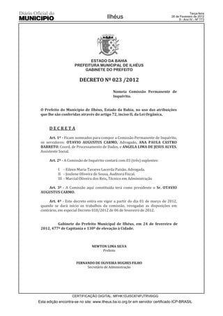Terça-feira
                                        Ilhéus                                28 de Fevereiro de 2012
                                                                                   9 - Ano IV - Nº 773




                            ESTADO DA BAHIA
                     PREFEITURA MUNICIPAL DE ILHÉUS
                         GABINETE DO PREFEITO

                        DECRETO Nº 023 /2012

                                            Nomeia Comissão Permanente de
                                            Inquérito.


 O Prefeito do Município de Ilhéus, Estado da Bahia, no uso das atribuições
 que lhe são conferidas através do artigo 72, inciso II, da Lei Orgânica,


      DECRETA

      Art. 1º - Ficam nomeados para compor a Comissão Permanente de Inquérito,
 os servidores: OTAVIO AUGUSTUS CARMO, Advogado, ANA PAULA CASTRO
 BARRETO, Coord. de Processamento de Dados, e ANGELA LIMA DE JESUS ALVES,
 Assistente Social.

      Art. 2º - A Comissão de Inquérito contará com 03 (três) suplentes:

           I - Eileen Maria Tavares Lacerda Paixão, Advogada.
           II - Josilene Oliveira de Sousa, Auditora Fiscal.
           III - Marcial Oliveira dos Reis, Técnico em Administração

    Art. 3º - A Comissão aqui constituída terá como presidente o Sr. OTAVIO
 AUGUSTUS CARMO.

      Art. 4º - Este decreto entra em vigor a partir do dia 01 de março de 2012,
 quando se dará início os trabalhos da comissão, revogadas as disposições em
 contrário, em especial Decreto 018/2012 de 06 de fevereiro de 2012.


          Gabinete do Prefeito Municipal de Ilhéus, em 24 de fevereiro de
 2012, 477º de Capitania e 130º de elevação à Cidade.



                               NEWTON LIMA SILVA
                                   Prefeito


                      FERNANDO DE OLIVEIRA HUGHES FILHO
                           Secretário de Administração




                    CERTIFICAÇÃO DIGITAL: MFHK1DJI5C874PJTRV6IGG
Esta edição encontra-se no site: www.ilheus.ba.io.org.br em servidor certificado ICP-BRASIL
 