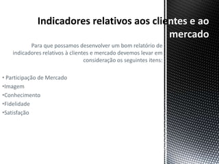 ntes e ao
                                                                     mercado
           Para que possamos desenvolver um bom relatório de
    indicadores relativos à clientes e mercado devemos levar em
                                  consideração os seguintes itens:

• Participação de Mercado
•Imagem
•Conhecimento
•Fidelidade
•Satisfação
 