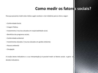 s sociais?
Para que possamos medir estes índices sugere analisar e criar relatórios para os itens a seguir:



Conformidade Social;

Imagem Pública;

Investimento / recursos alocados em responsabilidade social;

Benefícios dos programas sociais;

Conformidade ambiental

Investimentos alocados / recursos alocados em gestão ambiental;

Passivo ambiental

Divulgação



A Junção destes indicadores e a sua interpretação já é possível medir os fatores sociais e gerar os

devidos indicadores
 