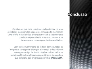 onclusão


      Concluímos que cada um destes indicadores e os seus
resultados incorporados aos outros temas pode mostrar de
uma forma macro que as empresas buscam a sua melhoria
             contínua e que cada dia mais elas crescem e se
               desenvolvem com o apoio destes resultados.

     Com o desenvolvimento de índices bem apurados as
  empresas conseguem enxergar este mapa e desta forma
      consegue corrigir de forma rápida e prática todos os
   defeitos além de melhorar o que está bom, buscando o
       que a maioria das empresas querem a EXCELÊNCIA.
 