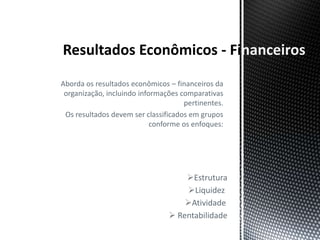 nanceiros
Aborda os resultados econômicos – financeiros da
 organização, incluindo informações comparativas
                                     pertinentes.
 Os resultados devem ser classificados em grupos
                            conforme os enfoques:




                                    Estrutura
                                    Liquidez
                                    Atividade
                                 Rentabilidade
 