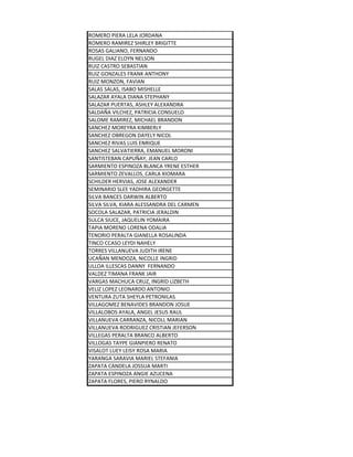 ROMERO PIERA LELA JORDANA
ROMERO RAMIREZ SHIRLEY BRIGITTE
ROSAS GALIANO, FERNANDO
RUGEL DIAZ ELOYN NELSON
RUIZ CASTRO SEBASTIAN
RUIZ GONZALES FRANK ANTHONY
RUIZ MONZON, FAVIAN
SALAS SALAS, ISABO MISHELLE
SALAZAR AYALA DIANA STEPHANY
SALAZAR PUERTAS, ASHLEY ALEXANDRA
SALDAÑA VILCHEZ, PATRICIA CONSUELO
SALOME RAMIREZ, MICHAEL BRANDON
SANCHEZ MOREYRA KIMBERLY
SANCHEZ OBREGON DAYELY NICOL
SANCHEZ RIVAS LUIS ENRIQUE
SANCHEZ SALVATIERRA, EMANUEL MORONI
SANTISTEBAN CAPUÑAY, JEAN CARLO
SARMIENTO ESPINOZA BLANCA YRENE ESTHER
SARMIENTO ZEVALLOS, CARLA XIOMARA
SCHILDER HERVIAS, JOSE ALEXANDER
SEMINARIO SLEE YADHIRA GEORGETTE
SILVA BANCES DARWIN ALBERTO
SILVA SILVA, KIARA ALESSANDRA DEL CARMEN
SOCOLA SALAZAR, PATRICIA JERALDIN
SULCA SIUCE, JAQUELIN YOMAIRA
TAPIA MORENO LORENA ODALIA
TENORIO PERALTA GIANELLA ROSALINDA
TINCO CCASO LEYDI NAHELY
TORRES VILLANUEVA JUDITH IRENE
UCAÑAN MENDOZA, NICOLLE INGRID
ULLOA ILLESCAS DANNY FERNANDO
VALDEZ TIMANA FRANK JAIR
VARGAS MACHUCA CRUZ, INGRID LIZBETH
VELIZ LOPEZ LEONARDO ANTONIO
VENTURA ZUTA SHEYLA PETRONILAS
VILLAGOMEZ BENAVIDES BRANDON JOSUE
VILLALOBOS AYALA, ANGEL JESUS RAUL
VILLANUEVA CARRANZA, NICOLL MARIAN
VILLANUEVA RODRIGUEZ CRISTIAN JEFERSON
VILLEGAS PERALTA BRANCO ALBERTO
VILLOGAS TAYPE GIANPIERO RENATO
VISALOT LUEY LEISY ROSA MARIA
YARANGA SARAVIA MARIEL STEFANIA
ZAPATA CANDELA JOSSUA MARTI
ZAPATA ESPINOZA ANGIE AZUCENA
ZAPATA FLORES, PIERO RYNALDO
 