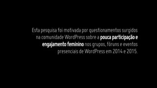 Estapesquisafoimotivadaporquestionamentossurgidos
nacomunidadeWordPresssobreapoucaparticipaçãoe
engajamentofemininonosgrupos,fórunseeventos
presenciaisdeWordPressem2014e2015.
 