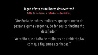“Ausênciadeoutrasmulheres,quegeramedode
passaralgumavergonha,deterseuconhecimento
desafiado.”
“Acreditoqueafaltademulheresnoambientefaz
comquefiquemosacanhadas.”
O que afasta as mulheres dos eventos?
Falta de mulheres e referências femininas.
 