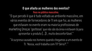 “Oquepercebiéqueétudovoltadoaoambientemasculino,em
várioseventosdefornecedoresdeTIemquefui,asmulheres
queestavamnoeventoeramnamaioriaprofissionaisde
marketing(moças‘gostosas’quenãosãodaáreaeestavamlápara
apresentaroproduto[...]),muitodesconfortável.”
“Asurpresacausadanoshomensquandochegamosaumeventode
TI.‘Nossa,vocêtrabalhacomTI?Sério?’.”
O que afasta as mulheres dos eventos?
Foco no público masculino.
 