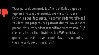 “FaçopartedecomunidadesAndroid,Railseaqueeu
vejomesmocomposturainclusivaéacomunidade
Python,daqualfaçoparte.[NacomunidadeWordPress,]
sevêemumaperguntaqueparaumdevmaisexperiente
pareceidiota,respondemsemcríticasousarcasmo.Eujá
chegueiatentartirardúvidassobreWPemlistase
grupos,masdesistiaovercomotratavamosiniciantes
(mesmoosdosexomasculino).”
 