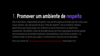 1.Promoverumambiente derespeito
Isto é meio óbvio, independente do público, mas existem algumas atitudes que são vistas como
coisas normais, mas não passam de pura “falta de respeito” com as mulheres. Destaco
palestrantes que fazem piadas com mulheres (e outras minorias) ou as objetificam
sexualmente. Há também a falta de providências por parte da organização do evento quando
ocorrem denúncias de atitudes machistas e desrespeitosas. E por último o assédio– as
mulheres estão no evento para adquirir conhecimento e não para serem abordadas.
Para isso, existe um ótimo código de conduta dos WordCamps – basta aplicá-lo!
 