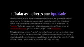 2.Tratarasmulheres comigualdade
Condescendência (tratar as mulheres como se fossem inferiores, mas gentilmente), explicar
coisas como se elas não soubessem subestimando seus conhecimentos, são tratamentos
comuns neste tipo de evento. Também é comum homens que colocam mulheres em um
“pedestal”. Outro caso recorrente é a falta de espaço para mulheres falarem, seja pelas
constantes interrupções, por falta de convite, ou por falta de encorajamento.
Muitas destas coisas, parecem “besteira”, mas nenhum homem tem que lidar com isso, por que
as mulheres tem? Isso afasta muitas mulheres dos eventos. Por isso, cabe aos participantes e
organizadores tratar as mulheres como iguais (inclusive sem benefícios “por ser mulher”), e às
mulheres cabe ter coragem para dizer um grande “NÃO” à estas atitudes.
 