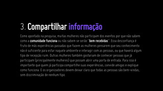 3.Compartilharinformação
Como apontado na pesquisa, muitas mulheres não participam dos eventos por que não sabem
como a comunidade funciona ou não sabem se serão “bem recebidas”. Essa desconfiança é
fruto de más experiências passadas que fazem as mulheres pensarem que seu conhecimento
não é suficiente para estar naquele ambiente e interagir com as pessoas, ou que haverá algum
tipo de recepção ruim. Outras mulheres também gostariam de conhecer pessoas que já
participam (principalmente mulheres) que possam abrir uma porta de entrada. Para isso é
importante que quem já participa compartilhe suas experiências, convide amigas e explique
como funciona. E os organizadores devem deixar claro que todas as pessoas são bem-vindas,
sem discriminação de nenhum tipo.
 