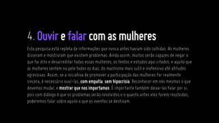 4.Ouvirefalarcomasmulheres
Esta pesquisa está repleta de informações que nunca antes haviam sido colhidas. As mulheres
disseram e mostraram que existem problemas. Ainda assim, muitos serão capazes de negar o
que foi dito e desacreditar todas essas mulheres, os textos e estudos aqui citados, e aquilo que
as mulheres sentem na pele todos os dias, do machismo mais sutil e inofensivo até atitudes
agressivas. Assim, se a iniciativa de promover a participação das mulheres for realmente
sincera, é necessário ouví-las, com empatia, sem hipocrisia. Reconhecer em nós mesmos o que
devemos mudar, e mostrar que nos importamos. É importante também deixa-las falar por si,
pois com diálogo é que os problemas serão resolvidos e o quanto antes eles forem resolvidos,
poderemos falar sobre aquilo a que os eventos se destinam.
 