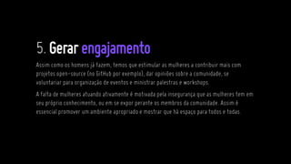 5.Gerarengajamento
Assim como os homens já fazem, temos que estimular as mulheres a contribuir mais com
projetos open-source (no GitHub por exemplo), dar opiniões sobre a comunidade, se
voluntariar para organização de eventos e ministrar palestras e workshops.
A falta de mulheres atuando ativamente é motivada pela insegurança que as mulheres tem em
seu próprio conhecimento, ou em se expor perante os membros da comunidade. Assim é
essencial promover um ambiente apropriado e mostrar que há espaço para todos e todas.
 