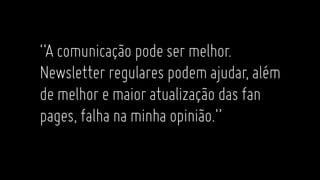 “Acomunicaçãopodesermelhor.
Newsletter regulares podemajudar,além
demelhoremaioratualizaçãodasfan
pages,falhanaminhaopinião.”
 