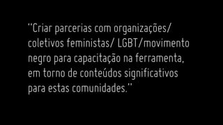 “Criarparcerias comorganizações/
coletivosfeministas/LGBT/movimento
negroparacapacitaçãonaferramenta,
emtornodeconteúdossignificativos
paraestascomunidades.”
 
