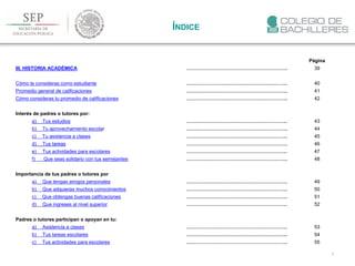 3
ÍNDICE
Página
III. HISTORIA ACADÉMICA …………………………………………………….. 39
Cómo te consideras como estudiante …………………………………………………….. 40
Promedio general de calificaciones …………………………………………………….. 41
Cómo consideras tu promedio de calificaciones …………………………………………………….. 42
Interés de padres o tutores por:
a) Tus estudios …………………………………………………….. 43
b) Tu aprovechamiento escolar …………………………………………………….. 44
c) Tu asistencia a clases …………………………………………………….. 45
d) Tus tareas …………………………………………………….. 46
e) Tus actividades para escolares …………………………………………………….. 47
f) Que seas solidario con tus semejantes …………………………………………………….. 48
Importancia de tus padres o tutores por
a) Que tengas amigos personales …………………………………………………….. 49
b) Que adquieras muchos conocimientos …………………………………………………….. 50
c) Que obtengas buenas calificaciones …………………………………………………….. 51
d) Que ingreses al nivel superior …………………………………………………….. 52
Padres o tutores participan o apoyan en tu:
a) Asistencia a clases …………………………………………………….. 53
b) Tus tareas escolares …………………………………………………….. 54
c) Tus actividades para escolares …………………………………………………….. 55
 