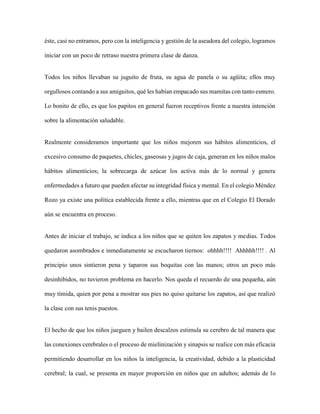 éste, casi no entramos, pero con la inteligencia y gestión de la aseadora del colegio, logramos
iniciar con un poco de retraso nuestra primera clase de danza.
Todos los niños llevaban su juguito de fruta, su agua de panela o su agüita; ellos muy
orgullosos contando a sus amiguitos, qué les habían empacado sus mamitas con tanto esmero.
Lo bonito de ello, es que los papitos en general fueron receptivos frente a nuestra intención
sobre la alimentación saludable.
Realmente consideramos importante que los niños mejoren sus hábitos alimenticios, el
excesivo consumo de paquetes, chicles, gaseosas y jugos de caja, generan en los niños malos
hábitos alimenticios; la sobrecarga de azúcar los activa más de lo normal y genera
enfermedades a futuro que pueden afectar su integridad física y mental. En el colegio Méndez
Rozo ya existe una política establecida frente a ello, mientras que en el Colegio El Dorado
aún se encuentra en proceso.
Antes de iniciar el trabajo, se indica a los niños que se quiten los zapatos y medias. Todos
quedaron asombrados e inmediatamente se escucharon tiernos: ohhhh!!!! Ahhhhh!!!! . Al
principio unos sintieron pena y taparon sus boquitas con las manos; otros un poco más
desinhibidos, no tuvieron problema en hacerlo. Nos queda el recuerdo de una pequeña, aún
muy tímida, quien por pena a mostrar sus pies no quiso quitarse los zapatos, así que realizó
la clase con sus tenis puestos.
El hecho de que los niños jueguen y bailen descalzos estimula su cerebro de tal manera que
las conexiones cerebrales o el proceso de mielinización y sinapsis se realice con más eficacia
permitiendo desarrollar en los niños la inteligencia, la creatividad, debido a la plasticidad
cerebral; la cual, se presenta en mayor proporción en niños que en adultos; además de lo
 