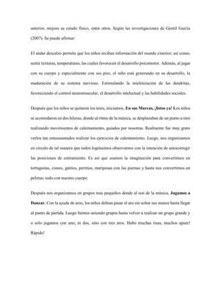 anterior, mejora su estado físico, entre otros. Según las investigaciones de Gentil García
(2007). Se puede afirmar:
El andar descalzo permite que los niños reciban información del mundo exterior; así como,
sentir texturas, temperaturas; las cuales favorecen el desarrollo psicomotor. Además, al jugar
con su cuerpo y especialmente con sus pies, el niño está generando en su desarrollo, la
maduración de su sistema nervioso. Estimulando la mielinización de las dendritas,
favoreciendo el control neuromuscular, el desarrollo intelectual y las habilidades sociales.
Después que los niños se quitaron los tenis, iniciamos, En sus Marcas, ¡listos ya! Los niños
se acomodaron en dos hileras, donde al ritmo de la música, se desplazaban de un punto a otro
realizando movimientos de calentamiento, guiados por nosotras. Realmente fue muy grato
verlos tan entusiasmados realizar los ejercicios de calentamiento. Luego, nos organizamos
en círculo de tal manera que todos lográsemos observarnos con la intención de autocorregir
las posiciones de estiramiento. Es así que usamos la imaginación para convertirnos en
tortuguitas, cisnes, gatitos, perritos, mariposas con las piernas y hasta nos convertimos en
pelotas; todo con nuestro cuerpo.
Después nos organizamos en grupos mas pequeños donde al son de la música, Jugamos a
Danzar. Con la ayuda de aros, los niños debían pasar el aro sin soltar sus manos hasta llegar
al punto de partida. Luego fuimos uniendo grupos hasta volver a realizar un grupo grande y
o solo jugamos con uno, ni dos, sino con tres aros. Hubo muchas risas, muchos apure!
Rápido!
 
