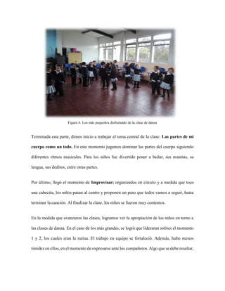 Figura 6. Los más pequeños disfrutando de la clase de danza
Terminada esta parte, dimos inicio a trabajar el tema central de la clase: Las partes de mi
cuerpo como un todo. En este momento jugamos dominar las partes del cuerpo siguiendo
diferentes ritmos musicales. Para los niños fue divertido poner a bailar, sus manitas, su
lengua, sus deditos, entre otras partes.
Por último, llegó el momento de Improvisar; organizados en círculo y a medida que toco
una cabecita, los niños pasan al centro y proponen un paso que todos vamos a seguir, hasta
terminar la canción. Al finalizar la clase, los niños se fueron muy contentos.
En la medida que avanzaron las clases, logramos ver la apropiación de los niños en torno a
las clases de danza. En el caso de los más grandes, se logró que lideraran solitos el momento
1 y 2, los cuales eran la rutina. El trabajo en equipo se fortaleció. Además, hubo menos
timidez en ellos, en el momento de expresarse ante los compañeros. Algo que se debe resaltar,
 