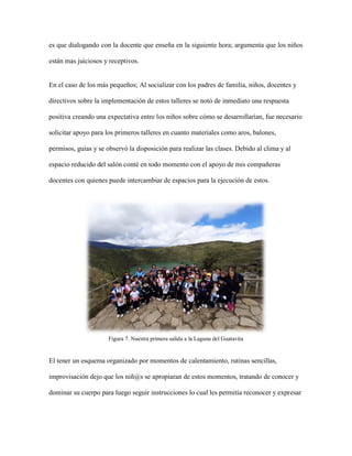 es que dialogando con la docente que enseña en la siguiente hora; argumenta que los niños
están mas juiciosos y receptivos.
En el caso de los más pequeños; Al socializar con los padres de familia, niños, docentes y
directivos sobre la implementación de estos talleres se notó de inmediato una respuesta
positiva creando una expectativa entre los niños sobre cómo se desarrollarían, fue necesario
solicitar apoyo para los primeros talleres en cuanto materiales como aros, balones,
permisos, guías y se observó la disposición para realizar las clases. Debido al clima y al
espacio reducido del salón conté en todo momento con el apoyo de mis compañeras
docentes con quienes puede intercambiar de espacios para la ejecución de estos.
Figura 7. Nuestra primera salida a la Laguna del Guatavita
El tener un esquema organizado por momentos de calentamiento, rutinas sencillas,
improvisación dejo que los niñ@s se apropiaran de estos momentos, tratando de conocer y
dominar su cuerpo para luego seguir instrucciones lo cual les permitía reconocer y expresar
 