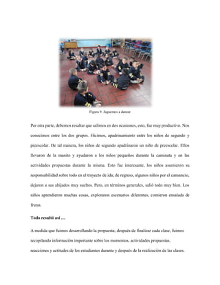 Figura 9. Juguemos a danzar
Por otra parte, debemos resaltar que salimos en dos ocasiones, esto, fue muy productivo. Nos
conocimos entre los dos grupos. Hicimos, apadrinamiento entre los niños de segundo y
preescolar. De tal manera, los niños de segundo apadrinaron un niño de preescolar. Ellos
llevaron de la manito y ayudaron a los niños pequeños durante la caminata y en las
actividades propuestas durante la misma. Esto fue interesante, los niños asumieron su
responsabilidad sobre todo en el trayecto de ida; de regreso, algunos niños por el cansancio,
dejaron a sus ahijados muy sueltos. Pero, en términos generales, salió todo muy bien. Los
niños aprendieron muchas cosas, exploraron escenarios diferentes, comieron ensalada de
frutas.
Todo resultó así …
A medida que fuimos desarrollando la propuesta; después de finalizar cada clase, fuimos
recopilando información importante sobre los momentos, actividades propuestas,
reacciones y actitudes de los estudiantes durante y después de la realización de las clases.
 