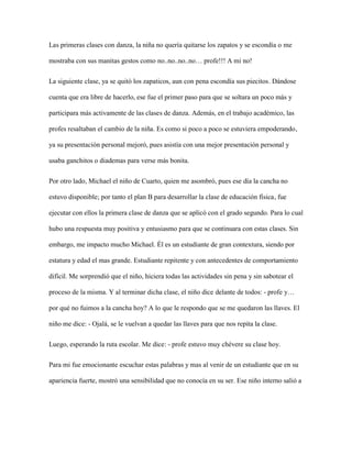 Las primeras clases con danza, la niña no quería quitarse los zapatos y se escondía o me
mostraba con sus manitas gestos como no..no..no..no… profe!!! A mi no!
La siguiente clase, ya se quitó los zapaticos, aun con pena escondía sus piecitos. Dándose
cuenta que era libre de hacerlo, ese fue el primer paso para que se soltara un poco más y
participara más activamente de las clases de danza. Además, en el trabajo académico, las
profes resaltaban el cambio de la niña. Es como si poco a poco se estuviera empoderando,
ya su presentación personal mejoró, pues asistía con una mejor presentación personal y
usaba ganchitos o diademas para verse más bonita.
Por otro lado, Michael el niño de Cuarto, quien me asombró, pues ese día la cancha no
estuvo disponible; por tanto el plan B para desarrollar la clase de educación física, fue
ejecutar con ellos la primera clase de danza que se aplicó con el grado segundo. Para lo cual
hubo una respuesta muy positiva y entusiasmo para que se continuara con estas clases. Sin
embargo, me impacto mucho Michael. Él es un estudiante de gran contextura, siendo por
estatura y edad el mas grande. Estudiante repitente y con antecedentes de comportamiento
difícil. Me sorprendió que el niño, hiciera todas las actividades sin pena y sin sabotear el
proceso de la misma. Y al terminar dicha clase, el niño dice delante de todos: - profe y…
por qué no fuimos a la cancha hoy? A lo que le respondo que se me quedaron las llaves. El
niño me dice: - Ojalá, se le vuelvan a quedar las llaves para que nos repita la clase.
Luego, esperando la ruta escolar. Me dice: - profe estuvo muy chévere su clase hoy.
Para mi fue emocionante escuchar estas palabras y mas al venir de un estudiante que en su
apariencia fuerte, mostró una sensibilidad que no conocía en su ser. Ese niño interno salió a
 