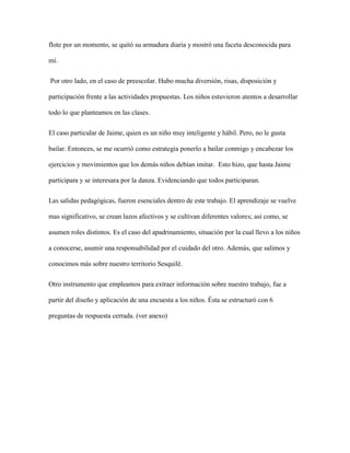 flote por un momento, se quitó su armadura diaria y mostró una faceta desconocida para
mí.
Por otro lado, en el caso de preescolar. Hubo mucha diversión, risas, disposición y
participación frente a las actividades propuestas. Los niños estuvieron atentos a desarrollar
todo lo que planteamos en las clases.
El caso particular de Jaime, quien es un niño muy inteligente y hábil. Pero, no le gusta
bailar. Entonces, se me ocurrió como estrategia ponerlo a bailar conmigo y encabezar los
ejercicios y movimientos que los demás niños debían imitar. Esto hizo, que hasta Jaime
participara y se interesara por la danza. Evidenciando que todos participaran.
Las salidas pedagógicas, fueron esenciales dentro de este trabajo. El aprendizaje se vuelve
mas significativo, se crean lazos afectivos y se cultivan diferentes valores; así como, se
asumen roles distintos. Es el caso del apadrinamiento, situación por la cual llevo a los niños
a conocerse, asumir una responsabilidad por el cuidado del otro. Además, que salimos y
conocimos más sobre nuestro territorio Sesquilé.
Otro instrumento que empleamos para extraer información sobre nuestro trabajo, fue a
partir del diseño y aplicación de una encuesta a los niños. Ésta se estructuró con 6
preguntas de respuesta cerrada. (ver anexo)
 