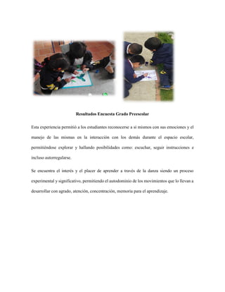 Resultados Encuesta Grado Preescolar
Esta experiencia permitió a los estudiantes reconocerse a sí mismos con sus emociones y el
manejo de las mismas en la interacción con los demás durante el espacio escolar,
permitiéndose explorar y hallando posibilidades como: escuchar, seguir instrucciones e
incluso autorregularse.
Se encuentra el interés y el placer de aprender a través de la danza siendo un proceso
experimental y significativo, permitiendo el autodominio de los movimientos que lo llevan a
desarrollar con agrado, atención, concentración, memoria para el aprendizaje.
 