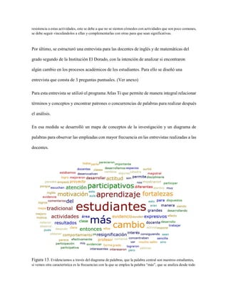 resistencia a estas actividades, este se debe a que no se sienten cómodos con actividades que son poco comunes,
se debe seguir vinculándolos a ellas y complementarlas con otras para que sean significativas.
Por último, se estructuró una entrevista para las docentes de inglés y de matemáticas del
grado segundo de la Institución El Dorado, con la intención de analizar si encontraron
algún cambio en los procesos académicos de los estudiantes. Para ello se diseñó una
entrevista que consta de 3 preguntas puntuales. (Ver anexo)
Para esta entrevista se utilizó el programa Atlas Ti que permite de manera integral relacionar
términos y conceptos y encontrar patrones o concurrencias de palabras para realizar después
el análisis.
En esa medida se desarrolló un mapa de conceptos de la investigación y un diagrama de
palabras para observar las empleadas con mayor frecuencia en las entrevistas realizadas a las
docentes.
Figura 13. Evidenciamos a través del diagrama de palabras, que la palabra central son nuestros estudiantes,
si vemos otra característica es la frecuencias con la que se emplea la palabra “más”, que se analiza desde todo
 