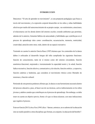 INTRODUCCION
Dancemos: “El arte de aprender en movimiento”, es una propuesta pedagógica que busca a
través del movimiento y la expresión corporal desarrollar en los niños y niñas habilidades
afectivas por medio del autoconocimiento de su propio cuerpo, sus sentimientos, emociones;
al relacionarse con los demás dentro del entorno escolar; creando ambientes que permitan,
además de lo anterior, fomentar hábitos de autocuidado y habilidades que contribuyan en el
proceso de aprendizaje tales como: coordinación, secuenciación, memoria, motricidad,
creatividad, atención entre otras; todo, dentro de un espacio recreativo.
Teniendo en cuenta lo anterior García Ruso (1997) destaca que: los contenidos de la danza
deben ir enfocados al desarrollo íntegro del niño cumpliendo las siguientes funciones:
función de conocimiento, tanto de sí mismo como del entorno circundante, función
anatómico-funcional, mejorando e incrementando la capacidad motriz y la salud; función
lúdico-recreativa, función afectiva, comunicativa y de relación, función estética y expresiva,
función catártica y hedonista, que considera el movimiento rítmico como liberador de
tensiones y función cultural.
Partiendo de esta premisa podemos afirmar que, la danza es una herramienta necesaria dentro
del proceso educativo, pues, al hacer uso de sus técnicas, activa indirectamente en los niños
jóvenes y adultos canales que contribuyen en el proceso de aprendizaje. Sin embargo, se debe
tener en cuenta un objetivo previo, frente a lo que se desea alcanzar, con unas indicaciones
que regulen el proceso.
Esteven García (2013) cita a Fux (1981) dice: “danzar, entonces, no es adorno de la educación
sino un medio paralelo a otras disciplinas que forman, en conjunto, la educación del hombre”.
 