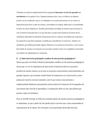 Teniendo en cuenta la implementación de la propuesta Dancemos: el arte de aprender en
movimiento en los grados Cero y Segundo podemos decir que se evidencio un impacto
positivo en los estudiantes, que se vio reflejado en la sonrisa permanente en sus rostros, la
disposición para llevar a cabo las rutinas y actividades con alegría; dando paso a la posibilidad
de hacer las clases dinámicas y flexibles permitiendo un trabajo de manera transversal que no
solo se limitó al tema previsto si no que dio paso a acoger otras temáticas de interés de los
estudiantes abarcando las diferentes dimensiones del ser y quienes necesitaban dar respuesta a
las expectativas que iban surgiendo a medida que avanzábamos en el proceso. Además, los
estudiantes que habían presentado algunas falencias en su manejo de emociones y convivencia,
han tratado de sumarse a la mayoría con una mejor actitud y trato a los compañeros reforzando
esos hábitos de independencia y autonomía.
b. ¿Cuáles fueron los principales cambios de mis practica pedagógicas?
Siento que para mí Liliana Chautá los principales cambios en mis practicas pedagógicas
tienen que ver con la importancia de aprovechar al máximo todos los escenarios
posibles de nuestro entorno, en el cual se encuentra conocimientos contextualizados con
grandes riquezas, que terminan siendo fuente de inspiración a la conservación y amor
propio por nuestros recursos naturales y por lo que somos como personas e
implementando dinámicas que permiten transversalizar los intereses de los pequeños de
una manera más sencilla al aprendizaje. La planeación debe ser una carta abierta que
permita viajar sin limitantes.
Para mi Jeniffer Estrada, la reflexión constante dentro de nuestras practicas pedagógicas
es importante, ya que a partir de este puedo ejercer acciones que vayan encaminadas al
mejoramiento de la misma. Por otra parte, me ha permitido desarrollar diversas
 