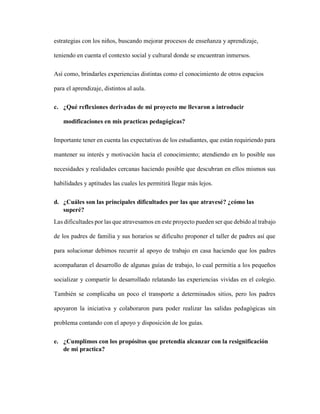 estrategias con los niños, buscando mejorar procesos de enseñanza y aprendizaje,
teniendo en cuenta el contexto social y cultural donde se encuentran inmersos.
Así como, brindarles experiencias distintas como el conocimiento de otros espacios
para el aprendizaje, distintos al aula.
c. ¿Qué reflexiones derivadas de mi proyecto me llevaron a introducir
modificaciones en mis practicas pedagógicas?
Importante tener en cuenta las expectativas de los estudiantes, que están requiriendo para
mantener su interés y motivación hacia el conocimiento; atendiendo en lo posible sus
necesidades y realidades cercanas haciendo posible que descubran en ellos mismos sus
habilidades y aptitudes las cuales les permitirá llegar más lejos.
d. ¿Cuáles son las principales dificultades por las que atravesé? ¿cómo las
superé?
Las dificultades por las que atravesamos en este proyecto pueden ser que debido al trabajo
de los padres de familia y sus horarios se dificulto proponer el taller de padres así que
para solucionar debimos recurrir al apoyo de trabajo en casa haciendo que los padres
acompañaran el desarrollo de algunas guías de trabajo, lo cual permitía a los pequeños
socializar y compartir lo desarrollado relatando las experiencias vividas en el colegio.
También se complicaba un poco el transporte a determinados sitios, pero los padres
apoyaron la iniciativa y colaboraron para poder realizar las salidas pedagógicas sin
problema contando con el apoyo y disposición de los guías.
e. ¿Cumplimos con los propósitos que pretendía alcanzar con la resignificación
de mi practica?
 