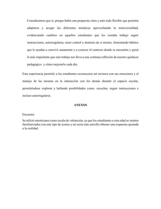 Consideramos que sí, porque había una propuesta clara y ante todo flexible que permitía
adaptarse y acoger las diferentes temáticas aprovechando la transversalidad,
evidenciando cambios en aquellos estudiantes que les costaba trabajo seguir
instrucciones, autorregularse, tener control y dominio de sí mismo, fomentando hábitos
que le ayudan a convivir sanamente y a conocer el contexto donde se encuentra y quizá
lo más importante que este trabajo nos lleva a una continua reflexión de nuestro quehacer
pedagógico y cómo mejorarlo cada día.
Esta experiencia permitió a los estudiantes reconocerse así mismos con sus emociones y el
manejo de las mismas en la interacción con los demás durante el espacio escolar,
permitiéndose explorar y hallando posibilidades como: escuchar, seguir instrucciones e
incluso autorregularse.
ANEXOS
Encuesta:
Se utilizó emoticones como escala de valoración, ya que los estudiantes a esta edad se sienten
familiarizados con este tipo de iconos y así sería más sencillo obtener una respuesta ajustada
a la realidad.
 