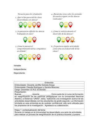 Variable
Independiente:
Dependiente:
Entrevista
Entrevistador: Docente Jeniffer Estrada Anaya
Entrevistada: Claudia Rodríguez y Sandra Moscoso
Cargo: Docentes I.E.R.D. El Dorado
Presentación:
Buenas _________, docente __________, Como parte de mi curso de formación
en resignificación de las prácticas pedagógicas con la Universidad Nacional
Abierta y a Distancia “UNAD”, estoy realizando una investigación acerca de las
actividades desarrolladas con los estudiantes de grado segundo. La información
brindada en esta entrevista es de carácter confidencial, solo será utilizada para
los propósitos de la investigación. Agradezco su colaboración.
Etapa 1: contextualización del tema
Durante mi trabajo en la Universidad he desarrollado una serie de actividades
para realizar un proceso de resignificación de mi práctica docente y quisiera
 