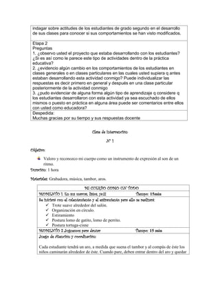indagar sobre actitudes de los estudiantes de grado segundo en el desarrollo
de sus clases para conocer si sus comportamientos se han visto modificados.
Etapa 2
Preguntas
1. ¿observo usted el proyecto que estaba desarrollando con los estudiantes?
¿Si es así como le parece este tipo de actividades dentro de la práctica
educativa?
2. ¿evidencio algún cambio en los comportamientos de los estudiantes en
clases generales o en clases particulares en las cuales usted supiera q antes
estaban desarrollando esta actividad conmigo? Puede individualizar las
respuestas es decir primero en general y después en una clase particular
posteriormente de la actividad conmigo
3. ¿pudo evidenciar de alguna forma algún tipo de aprendizaje q considere q
los estudiantes desarrollaron con esta actividad ya sea escuchado de ellos
mismos o puesto en práctica en alguna área puede ser comentarios entre ellos
con usted como educadora?
Despedida:
Muchas gracias por su tiempo y sus respuestas docente
Clase de Intervención
N° 1
Objetivo:
Valoro y reconozco mi cuerpo como un instrumento de expresión al son de un
ritmo.
Duración: 1 hora
Materiales: Grabadora, música, tambor, aros.
MI CUERPO COMO UN TODO
MOMENTO 1. En sus marcas, listos, ya.!!! Tiempo: 15min
Se iniciará con el calentamiento y el estiramiento para ello se realizará:
✓ Trote suave alrededor del salón.
✓ Organización en círculo.
✓ Estiramiento
✓ Postura lomo de gatito, lomo de perrito.
✓ Postura tortuga-cisne
MOMENTO 2 Juguemos para danzar Tiempo: 15 min
Juego de Atención y coordinación:
Cada estudiante tendrá un aro, a medida que suena el tambor y al compás de éste los
niños caminarán alrededor de éste. Cuando pare, deben entrar dentro del aro y quedar
 