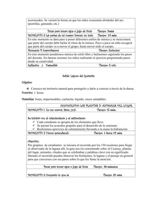 acurrucados. Se variará la forma en que los niños avanzarán alrededor del aro.
(puntillas, gateando, etc.)
Pausa para tomar agua o jugo de fruta Tiempo: 5min
MOMENTO 3 Las partes de mi cuerpo forman un todo Tiempo: 15 min
En este momento se dará paso a poner diferentes estilos de música y se mencionará
que parte del cuerpo debe bailar al ritmo de la música. Poco a poco un niño escogerá
que parte del cuerpo va a mover el grupo; hasta mover todo el cuerpo.
Momento 4 Improvisemos Tiempo: 5minutos
En este momento pondremos música de estilo libre y bailaremos siguiendo los pasos
del docente. En futuras sesiones los niños realizarán el ejercicio proponiendo pasos
desde su creatividad.
Reflexión y Despedida Tiempo: 5 min
Salida: Laguna del Guatavita
Objetivo:
Conozco mi territorio natural para protegerlo y darlo a conocer a través de la danza.
Duración: 3 horas
Materiales: botas, impermeables, cachucha, líquido, onces saludables.
CONOCIENDO LAS PLANTAS Y ANIMALES DEL LUGAR
MOMENTO 1. En sus marcas, listos, ya.!!! Tiempo: 15 min.
Se iniciará con el calentamiento y el estiramiento
✓ Cada estudiante se apropia de los elementos que lleva
✓ Se pactan los acuerdos grupales para el desarrollo de la caminata
✓ Realizamos ejercicios de calentamiento llevando a la mano la hidratación
MOMENTO 2 Vamos aprendiendo Tiempo: 1 hora 15 min
Atención:
Por grupitos de estudiantes se iniciara el recorrido por los 150 escalones para llegar
al observador de la laguna allí, la guía nos ira comentando sobre el Cusmuy, plantas
del lugar, animales, rituales que se celebraban y palabras clave con su significado.
Durante el recorrido pueden observar los frailejones, la laguna y el paisaje en general
para que conversen con sus pares sobre lo que les llame la atención.
Pausa para tomar agua o jugo de fruta Tiempo: 30 minutos
MOMENTO 3 Comparto lo que sé Tiempo: 30 min
 
