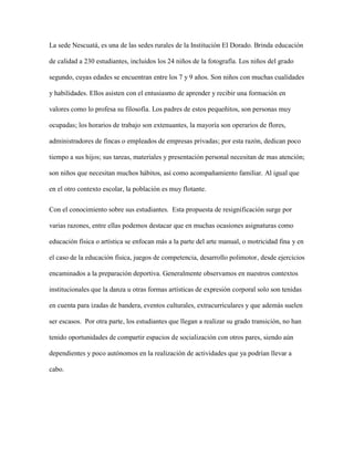 La sede Nescuatá, es una de las sedes rurales de la Institución El Dorado. Brinda educación
de calidad a 230 estudiantes, incluidos los 24 niños de la fotografía. Los niños del grado
segundo, cuyas edades se encuentran entre los 7 y 9 años. Son niños con muchas cualidades
y habilidades. Ellos asisten con el entusiasmo de aprender y recibir una formación en
valores como lo profesa su filosofía. Los padres de estos pequeñitos, son personas muy
ocupadas; los horarios de trabajo son extenuantes, la mayoría son operarios de flores,
administradores de fincas o empleados de empresas privadas; por esta razón, dedican poco
tiempo a sus hijos; sus tareas, materiales y presentación personal necesitan de mas atención;
son niños que necesitan muchos hábitos, así como acompañamiento familiar. Al igual que
en el otro contexto escolar, la población es muy flotante.
Con el conocimiento sobre sus estudiantes. Esta propuesta de resignificación surge por
varias razones, entre ellas podemos destacar que en muchas ocasiones asignaturas como
educación física o artística se enfocan más a la parte del arte manual, o motricidad fina y en
el caso de la educación física, juegos de competencia, desarrollo polimotor, desde ejercicios
encaminados a la preparación deportiva. Generalmente observamos en nuestros contextos
institucionales que la danza u otras formas artísticas de expresión corporal solo son tenidas
en cuenta para izadas de bandera, eventos culturales, extracurriculares y que además suelen
ser escasos. Por otra parte, los estudiantes que llegan a realizar su grado transición, no han
tenido oportunidades de compartir espacios de socialización con otros pares, siendo aún
dependientes y poco autónomos en la realización de actividades que ya podrían llevar a
cabo.
 