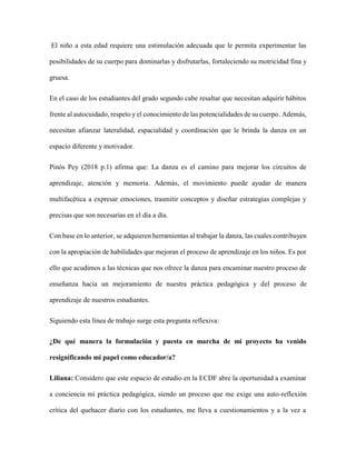 El niño a esta edad requiere una estimulación adecuada que le permita experimentar las
posibilidades de su cuerpo para dominarlas y disfrutarlas, fortaleciendo su motricidad fina y
gruesa.
En el caso de los estudiantes del grado segundo cabe resaltar que necesitan adquirir hábitos
frente al autocuidado, respeto y el conocimiento de las potencialidades de su cuerpo. Además,
necesitan afianzar lateralidad, espacialidad y coordinación que le brinda la danza en un
espacio diferente y motivador.
Pinós Pey (2018 p.1) afirma que: La danza es el camino para mejorar los circuitos de
aprendizaje, atención y memoria. Además, el movimiento puede ayudar de manera
multifacética a expresar emociones, trasmitir conceptos y diseñar estrategias complejas y
precisas que son necesarias en el día a día.
Con base en lo anterior, se adquieren herramientas al trabajar la danza, las cuales contribuyen
con la apropiación de habilidades que mejoran el proceso de aprendizaje en los niños. Es por
ello que acudimos a las técnicas que nos ofrece la danza para encaminar nuestro proceso de
enseñanza hacia un mejoramiento de nuestra práctica pedagógica y del proceso de
aprendizaje de nuestros estudiantes.
Siguiendo esta línea de trabajo surge esta pregunta reflexiva:
¿De qué manera la formulación y puesta en marcha de mi proyecto ha venido
resignificando mi papel como educador/a?
Liliana: Considero que este espacio de estudio en la ECDF abre la oportunidad a examinar
a conciencia mi práctica pedagógica, siendo un proceso que me exige una auto-reflexión
crítica del quehacer diario con los estudiantes, me lleva a cuestionamientos y a la vez a
 