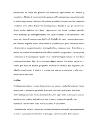 posibilidades de acción para potenciar sus habilidades, aprovechando sus intereses y
expectativas. El valor de los conocimientos que estos niños traen consigo para complementar
en mi aula, experimentar e incluso confrontar con la realidad; hace que cada clase o momento
compartido cobre sentido de esta bella misión; eso sí, no dejando de lado que son seres que
sienten, sueñan, socializan, ríen, lloran experimentando todo tipo de emociones las cuales
deben manejar ya que están aprendiendo a vivir y convivir dentro de una comunidad. Todos
como seres integrales estamos, por decirlo así, diseñados de varios elementos importantes
por ello antes de pensar incluso en las temáticas y contenidos se quiere colocar en marcha
este proyecto de autoconocimiento y autorregulación de emociones para desarrollar en lo
posible autonomía e independencia y unos hábitos saludables que permitan a estos pequeños
continuar en un proceso educativo que les ayude a construir una personalidad con éxito desde
todas sus dimensiones. Por este motivo como docente siempre debe existir un pare en el
camino para hacer un balance que permita reconocer las falencias para mejorarlas, una
relación armónica entre la teoría y la práctica, una idea que sea capaz de revolucionar y
transformar la educación.
Jeniffer:
Con la ejecución de este proyecto he descubierto que tenemos muchas herramientas viables
para mejorar el proceso de aprendizaje de nuestros estudiantes y así mismo divertirnos
dentro de la ejecución del mismo. Bailar con ellos, reír, jugar, sentir, explorar; crea lazos de
confianza entre nosotros teniendo como base el respeto; nos permite aprender con
motivación y reconocernos como individuos dentro de un colectivo.
Todo lo anterior me lleva a pensar que este es el camino que me impulsa a seguir pensando
en nuevas ideas que se transformarán en estrategias a proponer dentro de mi practica
 
