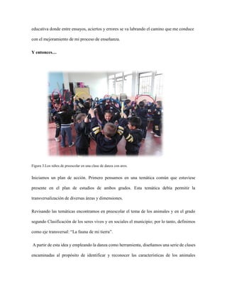 educativa donde entre ensayos, aciertos y errores se va labrando el camino que me conduce
con el mejoramiento de mi proceso de enseñanza.
Y entonces…
Figura 3.Los niños de preescolar en una clase de danza con aros.
Iniciamos un plan de acción. Primero pensamos en una temática común que estuviese
presente en el plan de estudios de ambos grados. Esta temática debía permitir la
transversalización de diversas áreas y dimensiones.
Revisando las temáticas encontramos en preescolar el tema de los animales y en el grado
segundo Clasificación de los seres vivos y en sociales el municipio; por lo tanto, definimos
como eje transversal: “La fauna de mi tierra”.
A partir de esta idea y empleando la danza como herramienta, diseñamos una serie de clases
encaminadas al propósito de identificar y reconocer las características de los animales
 