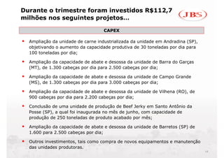 Durante o trimestre foram investidos R$112,7
milhões nos seguintes projetos…

                                   CAPEX
                                   CAPEX

  Ampliação da unidade de carne industrializada da unidade em Andradina (SP),
  objetivando o aumento da capacidade produtiva de 30 toneladas por dia para
  100 toneladas por dia;

  Ampliação da capacidade de abate e desossa da unidade de Barra do Garças
  (MT), de 1.300 cabeças por dia para 2.500 cabeças por dia;

  Ampliação da capacidade de abate e desossa da unidade de Campo Grande
  (MS), de 1.300 cabeças por dia para 3.000 cabeças por dia;

  Ampliação da capacidade de abate e desossa da unidade de Vilhena (RO), de
  900 cabeças por dia para 2.200 cabeças por dia;

  Conclusão de uma unidade de produção de Beef Jerky em Santo Antônio da
  Posse (SP), a qual foi inaugurada no mês de junho, com capacidade de
  produção de 250 toneladas de produto acabado por mês;

  Ampliação da capacidade de abate e desossa da unidade de Barretos (SP) de
  1.600 para 2.500 cabeças por dia;

  Outros investimentos, tais como compra de novos equipamentos e manutenção
  das unidades produtoras.
                                                                                11
 