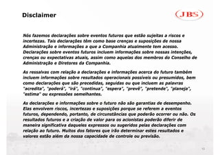 Disclaimer


Nós fazemos declarações sobre eventos futuros que estão sujeitas a riscos e
incertezas. Tais declarações têm como base crenças e suposições de nossa
Administração e informações a que a Companhia atualmente tem acesso.
Declarações sobre eventos futuros incluem informações sobre nossas intenções,
crenças ou expectativas atuais, assim como aquelas dos membros do Conselho de
Administração e Diretores da Companhia.

As ressalvas com relação a declarações e informações acerca do futuro também
incluem informações sobre resultados operacionais possíveis ou presumidos, bem
como declarações que são precedidas, seguidas ou que incluem as palavras
"acredita", "poderá", "irá", "continua", "espera", "prevê", "pretende", "planeja",
"estima" ou expressões semelhantes.

As declarações e informações sobre o futuro não são garantias de desempenho.
Elas envolvem riscos, incertezas e suposições porque se referem a eventos
futuros, dependendo, portanto, de circunstâncias que poderão ocorrer ou não. Os
resultados futuros e a criação de valor para os acionistas poderão diferir de
maneira significativa daqueles expressos ou sugeridos pelas declarações com
relação ao futuro. Muitos dos fatores que irão determinar estes resultados e
valores estão além da nossa capacidade de controle ou previsão.

                                                                                     12
 