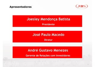 Apresentadores




          Joesley Mendonça Batista
                       Presidente



                 José Paulo Macedo
                         Diretor



           André Gustavo Menezes
          Gerente de Relações com Investidores


                                                 1
 