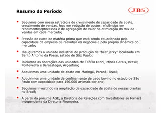 Resumo do Período

 Seguimos com nossa estratégia de crescimento de capacidade de abate,
 crescimento de vendas, foco em redução de custos, eficiências em
 rendimentos/processos e de agregação de valor na otimização do mix de
 vendas em cada mercado;

 Pressão de custo de matéria prima que está sendo equacionado pela
 capacidade da empresa de realinhar os negócios e pela própria dinâmica do
 mercado;

 Inauguramos a unidade industrial de produção de “beef jerky” localizada em
 Santo Antonio da Posse, estado de São Paulo;

 Iniciamos as operações das unidades de Teófilo Otoni, Minas Gerais, Brasil;
 Pontevedra e Berazategui, Argentina;

 Adquirimos uma unidade de abate em Maringá, Paraná, Brasil;

 Adquirimos uma unidade de confinamento de gado bovino no estado de São
 Paulo com capacidade para 150.000 animais por ano;

 Seguimos investindo na ampliação de capacidade de abate de nossas plantas
 no Brasil;

 A partir da próxima AGE, a Diretoria de Relações com Investidores se tornará
 independente da Diretoria Financeira.

                                                                                2
 